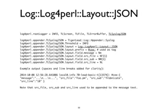 Log::Log4perl::Layout::JSON 
log4perl.rootLogger = INFO, TLScreen, TLFile, TLErrorBuffer, TLSyslogJSON 
! 
log4perl.appender.TLSyslogJSON = TigerLead::Log::Appender::Syslog 
log4perl.appender.TLSyslogJSON.Threshold = INFO 
log4perl.appender.TLSyslogJSON.layout = Log::Log4perl::Layout::JSON 
log4perl.appender.TLSyslogJSON.layout.prefix = @cee: # used as tag 
log4perl.appender.TLSyslogJSON.layout.field.message = %m 
log4perl.appender.TLSyslogJSON.layout.field.src_file = %F{1} 
log4perl.appender.TLSyslogJSON.layout.field.src_sub = %M{1} 
log4perl.appender.TLSyslogJSON.layout.field.src_line = %L 
! 
Example output (spaces and line breaks added for clarity): 
! 
2014-10-08 12:56:28.641086 local0.info 70-lead-basic-t[13374]: @cee:{ 
"message":"...n...n...", "src_file":"Foo.pm", "src_sub":"frobnicate", 
"src_line":"18" } 
! 
Note that src_file, src_sub and src_line used to be appended to the message text. 
52 
 