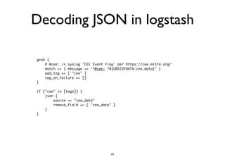 Decoding JSON in logstash 
grok { 
# @cee: is syslog 'CEE Event Flag' per https://cee.mitre.org/ 
match => { message => "^@cee: ?%{GREEDYDATA:cee_data}" } 
add_tag => [ "cee" ] 
tag_on_failure => [] 
} 
! 
if ("cee" in [tags]) { 
json { 
source => "cee_data" 
remove_field => [ "cee_data" ] 
} 
} 
53 
 