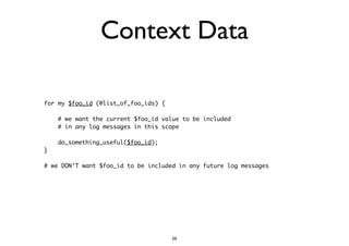 Context Data 
for my $foo_id (@list_of_foo_ids) { 
! 
# we want the current $foo_id value to be included 
# in any log messages in this scope 
! 
do_something_useful($foo_id); 
} 
! 
# we DON'T want $foo_id to be included in any future log messages 
56 
 
