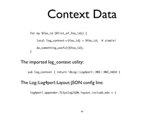 Context Data 
for my $foo_id (@list_of_foo_ids) { 
local log_context->{foo_id} = $foo_id; # simple! 
do_something_useful($foo_id); 
} 
The imported log_context utility: 
sub log_context { return %Log::Log4perl::MDC::MDC_HASH } 
The Log::Log4perl::Layout::JSON config line: 
log4perl.appender.TLSyslogJSON.layout.include_mdc = 1 
58 
 