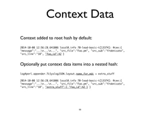 Context Data 
Context added to root hash by default: 
2014-10-08 12:56:28.641086 local0.info 70-lead-basic-t[13374]: @cee:{ 
"message":"...n...n...", "src_file":"Foo.pm", "src_sub":"frobnicate", 
"src_line":"18", "foo_id":42 } 
Optionally put context data items into a nested hash: 
log4perl.appender.TLSyslogJSON.layout.name_for_mdc = extra_stuff 
! 
2014-10-08 12:56:28.641086 local0.info 70-lead-basic-t[13374]: @cee:{ 
"message":"...n...n...", "src_file":"Foo.pm", "src_sub":"frobnicate", 
"src_line":"18", "extra_stuff":{ "foo_id":42 } } 
59 
 