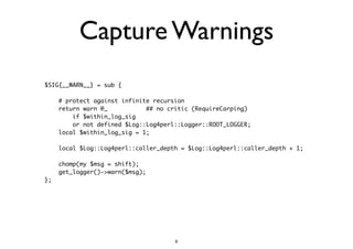 Capture Warnings 
$SIG{__WARN__} = sub { 
! 
# protect against infinite recursion 
return warn @_ ## no critic (RequireCarping) 
if $within_log_sig 
or not defined $Log::Log4perl::Logger::ROOT_LOGGER; 
local $within_log_sig = 1; 
! 
local $Log::Log4perl::caller_depth = $Log::Log4perl::caller_depth + 1; 
! 
chomp(my $msg = shift); 
get_logger()->warn($msg); 
}; 
6 
 