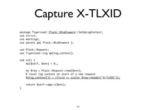 Capture X-TLXID 
package TigerLead::Plack::Middleware::SetUpLogContext; 
use strict; 
use warnings; 
use parent qw( Plack::Middleware ); 
! 
use Plack::Request; 
use TigerLead::Log qw(log_context); 
! 
sub call { 
my($self, $env) = @_; 
! 
my $req = Plack::Request->new($env); 
# reset log context at start of a new request 
%{log_context()} = (tlxid => scalar $req->header('X-TLXID')); 
! 
return $self->app->($env); 
} 
63 
 