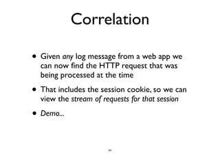Correlation 
• Given any log message from a web app we 
can now find the HTTP request that was 
being processed at the time 
• That includes the session cookie, so we can 
view the stream of requests for that session 
• Demo... 
64 
 