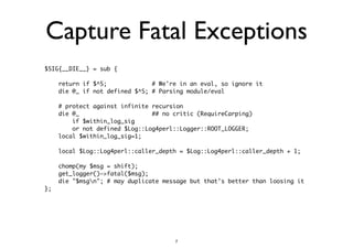 Capture Fatal Exceptions 
$SIG{__DIE__} = sub { 
! 
return if $^S; # We're in an eval, so ignore it 
die @_ if not defined $^S; # Parsing module/eval 
! 
# protect against infinite recursion 
die @_ ## no critic (RequireCarping) 
if $within_log_sig 
or not defined $Log::Log4perl::Logger::ROOT_LOGGER; 
local $within_log_sig=1; 
! 
local $Log::Log4perl::caller_depth = $Log::Log4perl::caller_depth + 1; 
! 
chomp(my $msg = shift); 
get_logger()->fatal($msg); 
die "$msgn"; # may duplicate message but that's better than loosing it 
}; 
! 
7 
 
