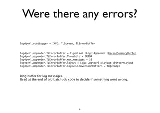 Were there any errors? 
log4perl.rootLogger = INFO, TLScreen, TLErrorBuffer 
!! 
log4perl.appender.TLErrorBuffer = TigerLead::Log::Appender::RecentSummaryBuffer 
log4perl.appender.TLErrorBuffer.Threshold = ERROR 
log4perl.appender.TLErrorBuffer.max_messages = 10 
log4perl.appender.TLErrorBuffer.layout = Log::Log4perl::Layout::PatternLayout 
log4perl.appender.TLErrorBuffer.layout.ConversionPattern = %m{chomp} 
!! 
Ring buffer for log messages. 
Used at the end of old batch job code to decide if something went wrong. 
8 
 
