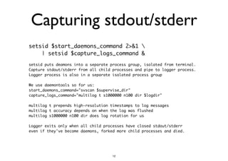 Capturing stdout/stderr 
setsid $start_daemons_command 2>&1  
| setsid $capture_logs_command & 
! 
setsid puts deamons into a separate process group, isolated from terminal. 
Capture stdout/stderr from all child processes and pipe to logger process. 
Logger process is also in a separate isolated process group 
We use daemontools so for us: 
start_daemons_command="svscan $supervise_dir" 
capture_logs_command="multilog t s1000000 n100 dir $logdir" 
multilog t prepends high-resolution timestamps to log messages 
multilog t accuracy depends on when the log was flushed 
multilog s1000000 n100 dir does log rotation for us 
Logger exits only when all child processes have closed stdout/stderr 
even if they've become daemons, forked more child processes and died. 
12 
 