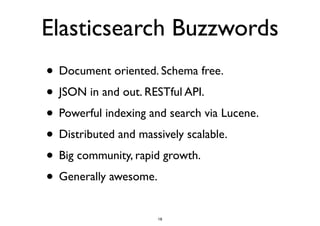 Elasticsearch Buzzwords 
• Document oriented. Schema free. 
• JSON in and out. RESTful API. 
• Powerful indexing and search via Lucene. 
• Distributed and massively scalable. 
• Big community, rapid growth. 
• Generally awesome. 
18 
 