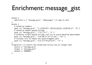 Enrichment: message_gist 
mutate { 
add_field => [ "message_gist", "%{message}" ] # copy to edit 
} 
mutate { 
# normalize numbers 
gsub =>[ "message_gist", "[-+]?[0-9]*.?[0-9]+([eE][-+]?[0-9]+)?", "N" ] 
# normalize double quoted strings 
gsub =>[ "message_gist", ""[^"]*"", "S" ] 
# normalize single quoted strings, but try to avoid matching apostrophes 
gsub =>[ "message_gist", "(A|W)'[^']*'(?!w)", "1S" ] 
# truncate urls to remove the query/fragment part 
gsub =>[ "message_gist", "(w:/[^?#s]*)S*", "1" ] 
} 
fingerprint { # convert the normalized string into an integer hash 
source => "message_gist" 
target => "message_gist" 
method => "MURMUR3" 
} 
38 
 