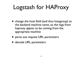 Logstash for HAProxy 
• change the host field (and thus hostgroup) to 
the backend machine name, so the logs from 
haproxy appear to be coming from the 
appropriate machine 
• parse out request URL parameters 
• decode URL parameters 
48 
 