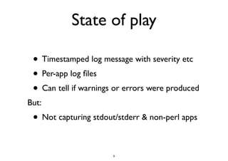 State of play 
• Timestamped log message with severity etc 
• Per-app log files 
• Can tell if warnings or errors were produced 
But: 
• Not capturing stdout/stderr & non-perl apps 
9 
 