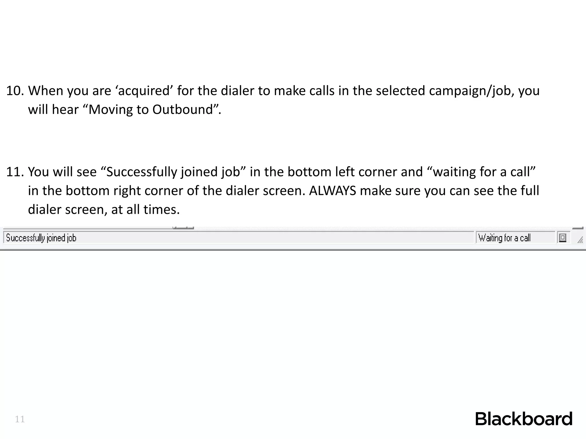 11
10. When you are ‘acquired’ for the dialer to make calls in the selected campaign/job, you
will hear “Moving to Outbound”.
11. You will see “Successfully joined job” in the bottom left corner and “waiting for a call”
in the bottom right corner of the dialer screen. ALWAYS make sure you can see the full
dialer screen, at all times.
 