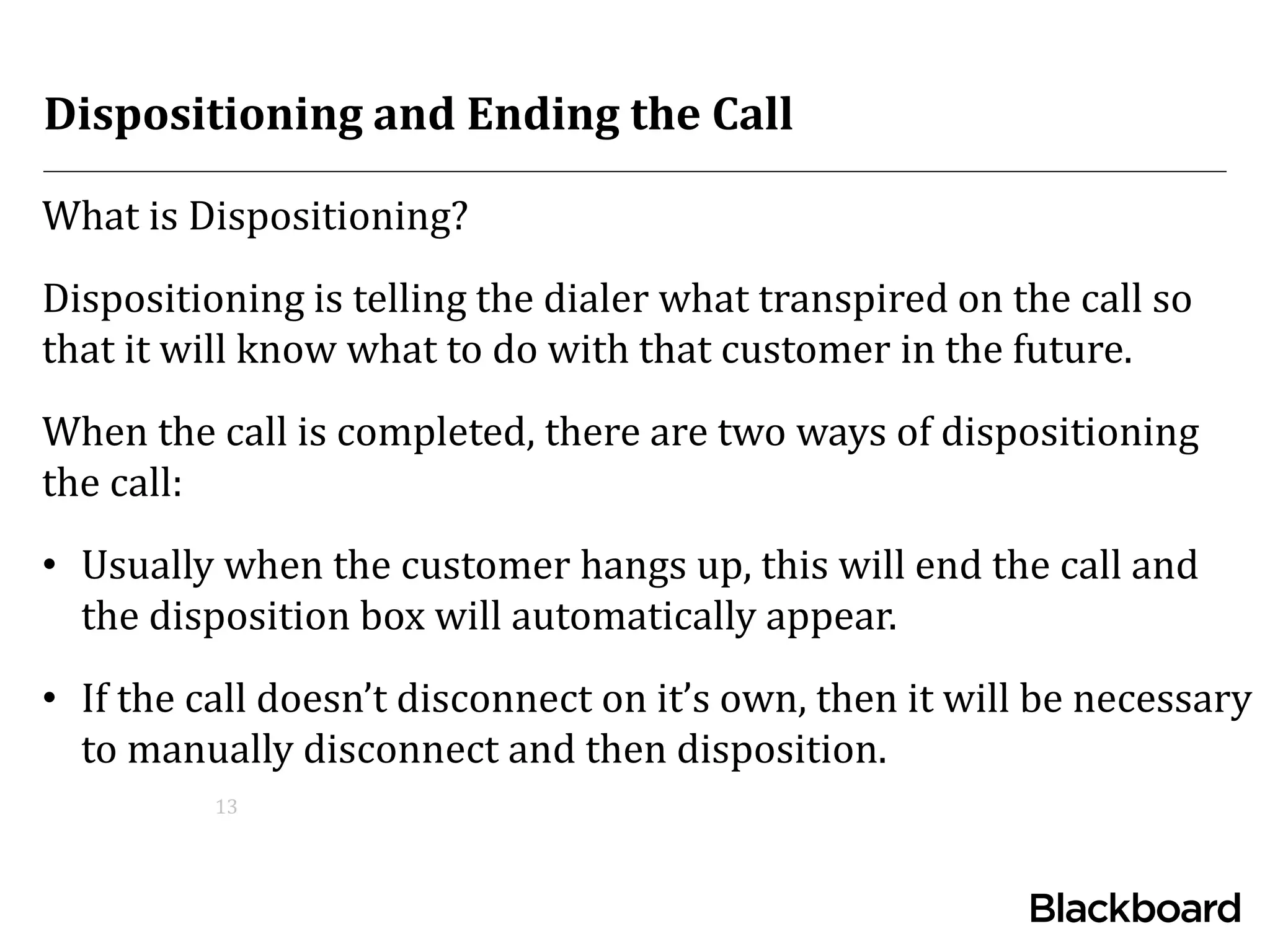 Dispositioning and Ending the Call
What is Dispositioning?
Dispositioning is telling the dialer what transpired on the call so
that it will know what to do with that customer in the future.
When the call is completed, there are two ways of dispositioning
the call:
• Usually when the customer hangs up, this will end the call and
the disposition box will automatically appear.
• If the call doesn’t disconnect on it’s own, then it will be necessary
to manually disconnect and then disposition.
13
 