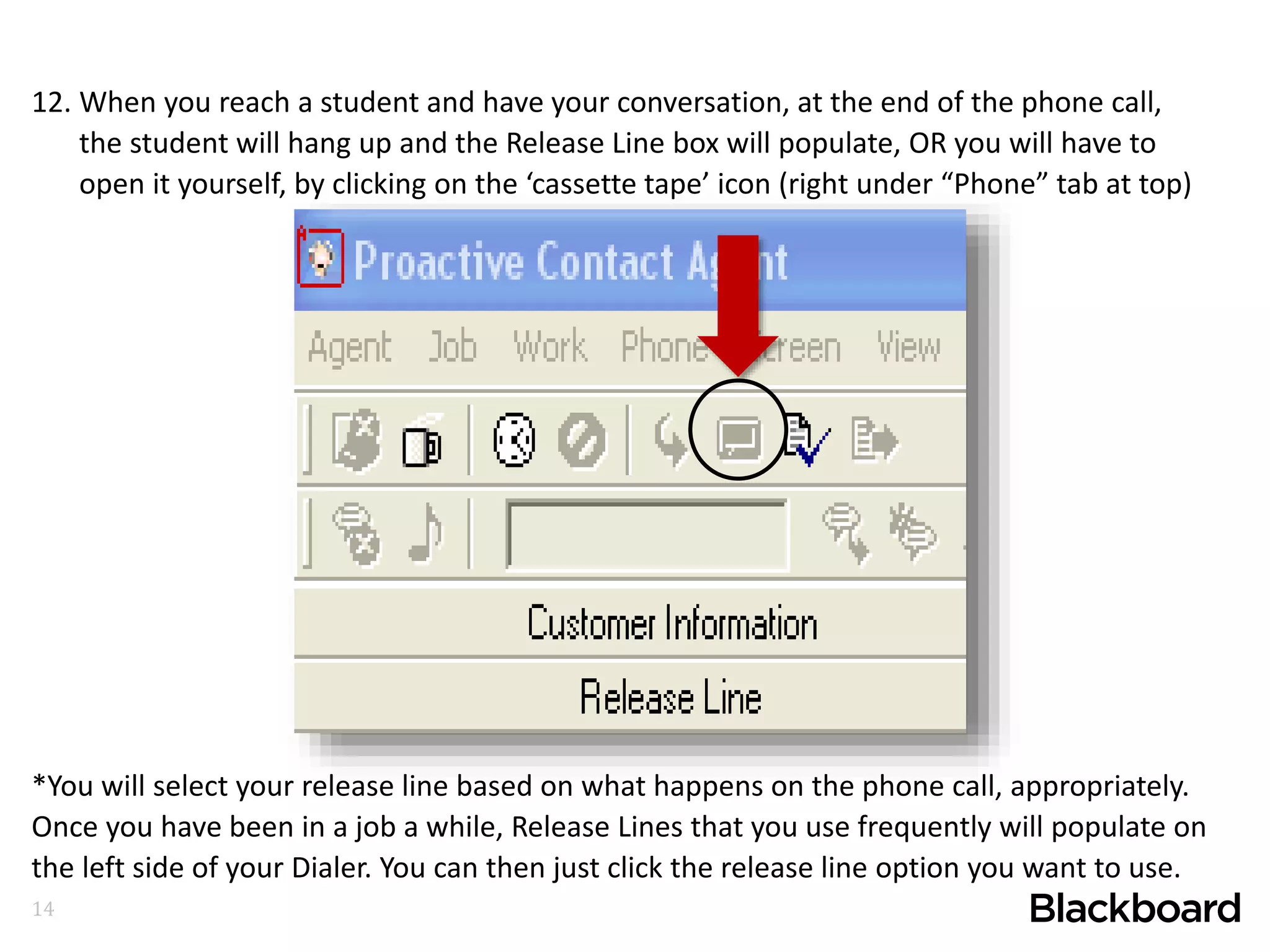 14
12. When you reach a student and have your conversation, at the end of the phone call,
the student will hang up and the Release Line box will populate, OR you will have to
open it yourself, by clicking on the ‘cassette tape’ icon (right under “Phone” tab at top)
*You will select your release line based on what happens on the phone call, appropriately.
Once you have been in a job a while, Release Lines that you use frequently will populate on
the left side of your Dialer. You can then just click the release line option you want to use.
 