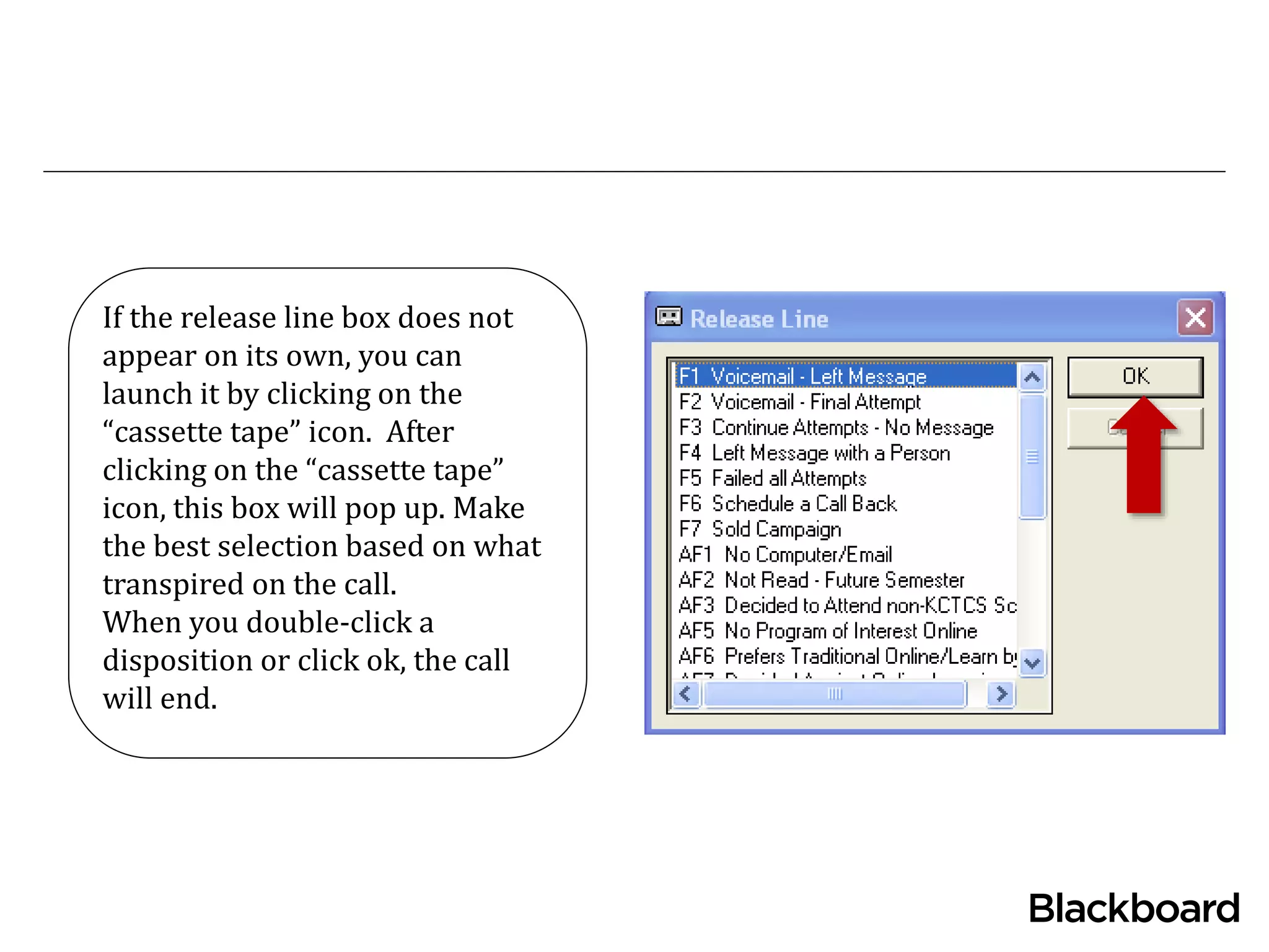 If the release line box does not
appear on its own, you can
launch it by clicking on the
“cassette tape” icon. After
clicking on the “cassette tape”
icon, this box will pop up. Make
the best selection based on what
transpired on the call.
When you double-click a
disposition or click ok, the call
will end.
 