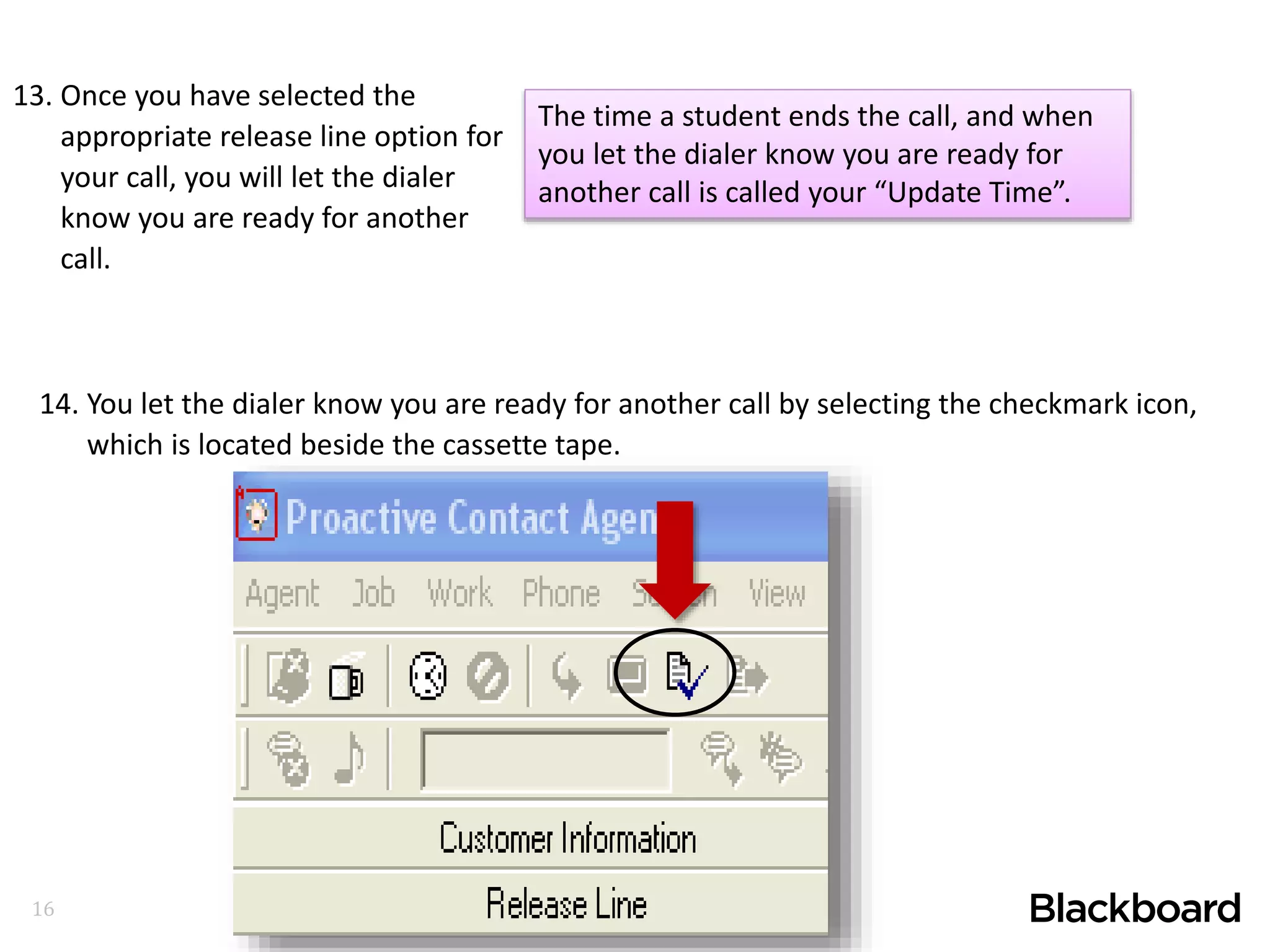 16
13. Once you have selected the
appropriate release line option for
your call, you will let the dialer
know you are ready for another
call.
14. You let the dialer know you are ready for another call by selecting the checkmark icon,
which is located beside the cassette tape.
The time a student ends the call, and when
you let the dialer know you are ready for
another call is called your “Update Time”.
 