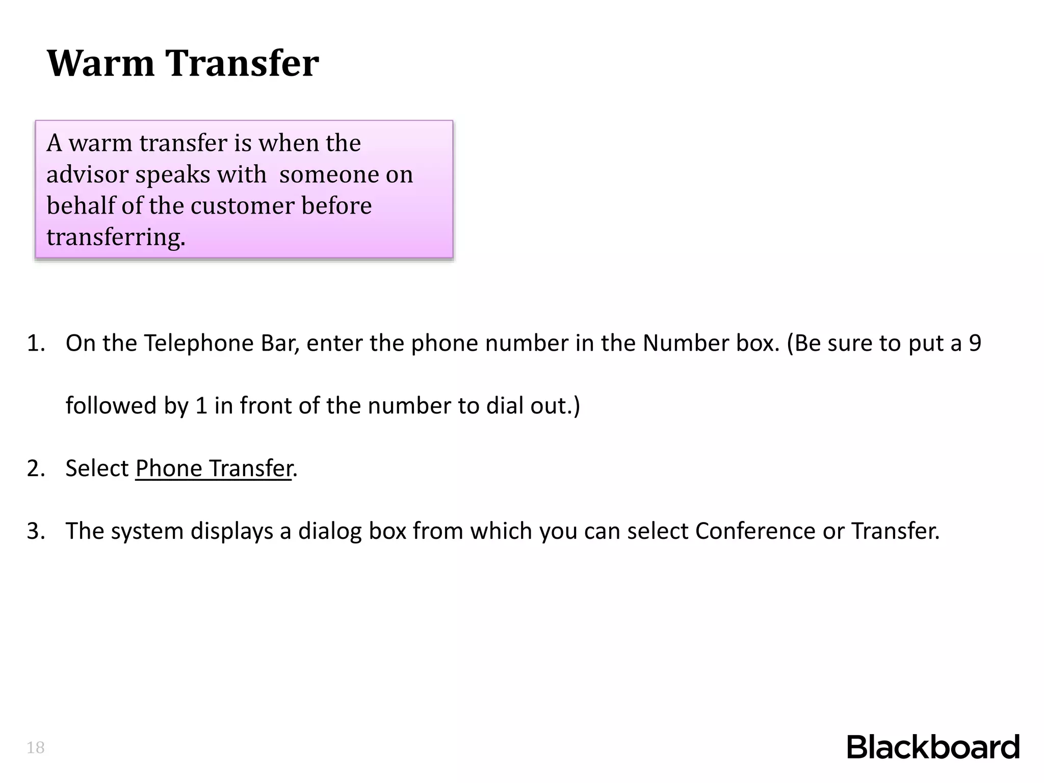 18
1. On the Telephone Bar, enter the phone number in the Number box. (Be sure to put a 9
followed by 1 in front of the number to dial out.)
2. Select Phone Transfer.
3. The system displays a dialog box from which you can select Conference or Transfer.
Warm Transfer
A warm transfer is when the
advisor speaks with someone on
behalf of the customer before
transferring.
 