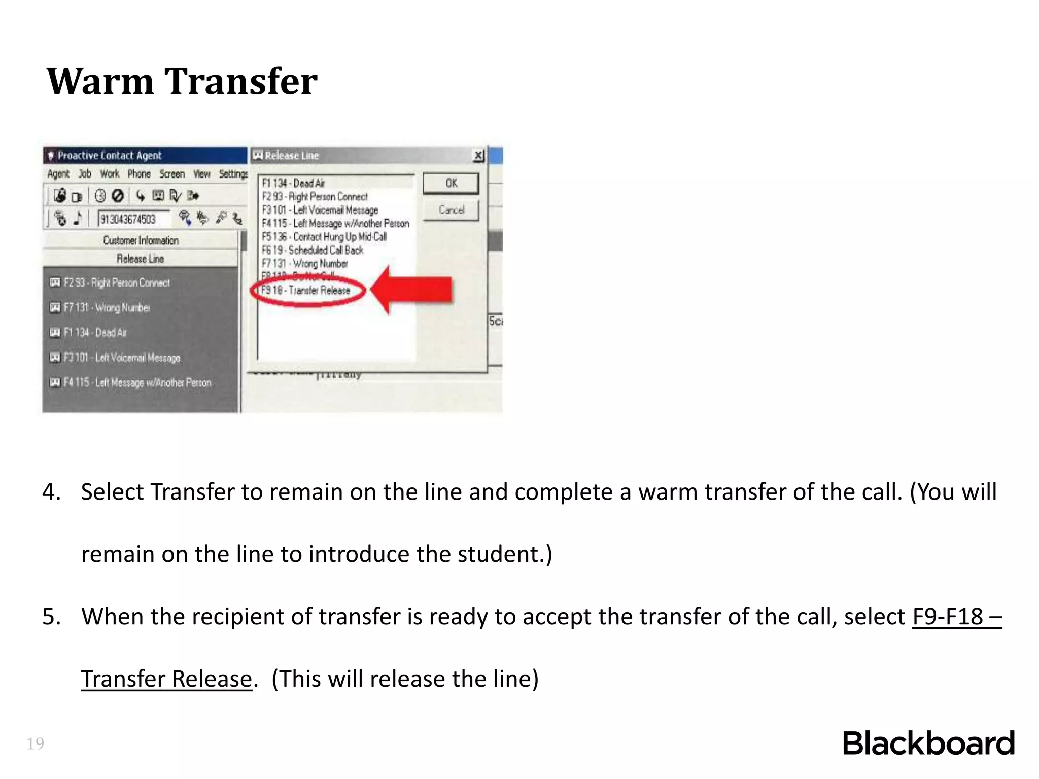 19
4. Select Transfer to remain on the line and complete a warm transfer of the call. (You will
remain on the line to introduce the student.)
5. When the recipient of transfer is ready to accept the transfer of the call, select F9-F18 –
Transfer Release. (This will release the line)
Warm Transfer
 