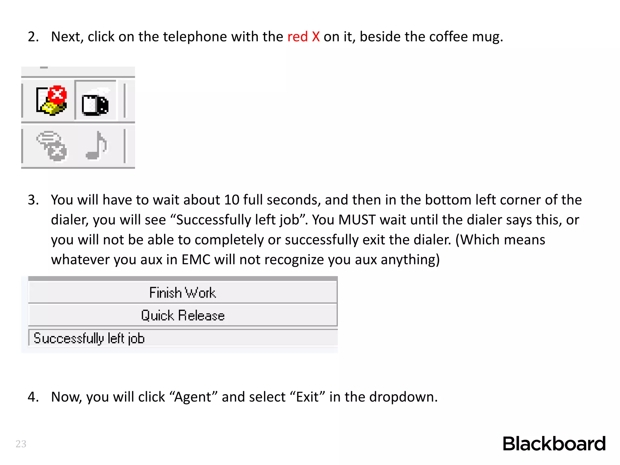 23
2. Next, click on the telephone with the red X on it, beside the coffee mug.
3. You will have to wait about 10 full seconds, and then in the bottom left corner of the
dialer, you will see “Successfully left job”. You MUST wait until the dialer says this, or
you will not be able to completely or successfully exit the dialer. (Which means
whatever you aux in EMC will not recognize you aux anything)
4. Now, you will click “Agent” and select “Exit” in the dropdown.
 