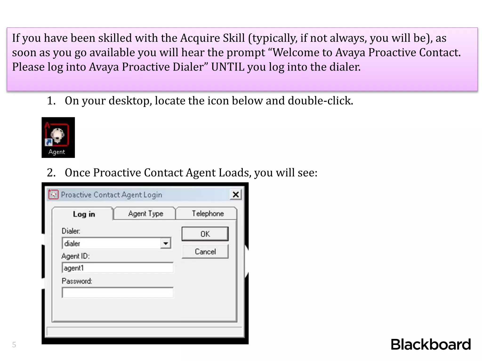 5
If you have been skilled with the Acquire Skill (typically, if not always, you will be), as
soon as you go available you will hear the prompt “Welcome to Avaya Proactive Contact.
Please log into Avaya Proactive Dialer” UNTIL you log into the dialer.
1. On your desktop, locate the icon below and double-click.
2. Once Proactive Contact Agent Loads, you will see:
 