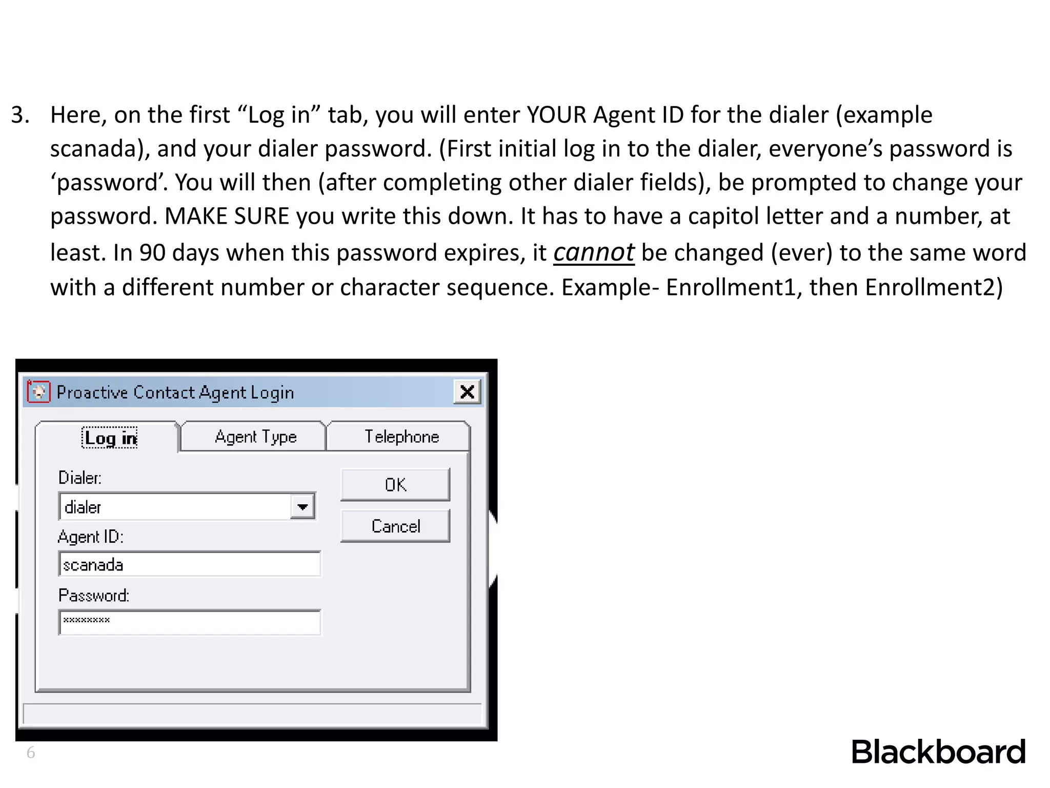 6
3. Here, on the first “Log in” tab, you will enter YOUR Agent ID for the dialer (example
scanada), and your dialer password. (First initial log in to the dialer, everyone’s password is
‘password’. You will then (after completing other dialer fields), be prompted to change your
password. MAKE SURE you write this down. It has to have a capitol letter and a number, at
least. In 90 days when this password expires, it cannot be changed (ever) to the same word
with a different number or character sequence. Example- Enrollment1, then Enrollment2)
 