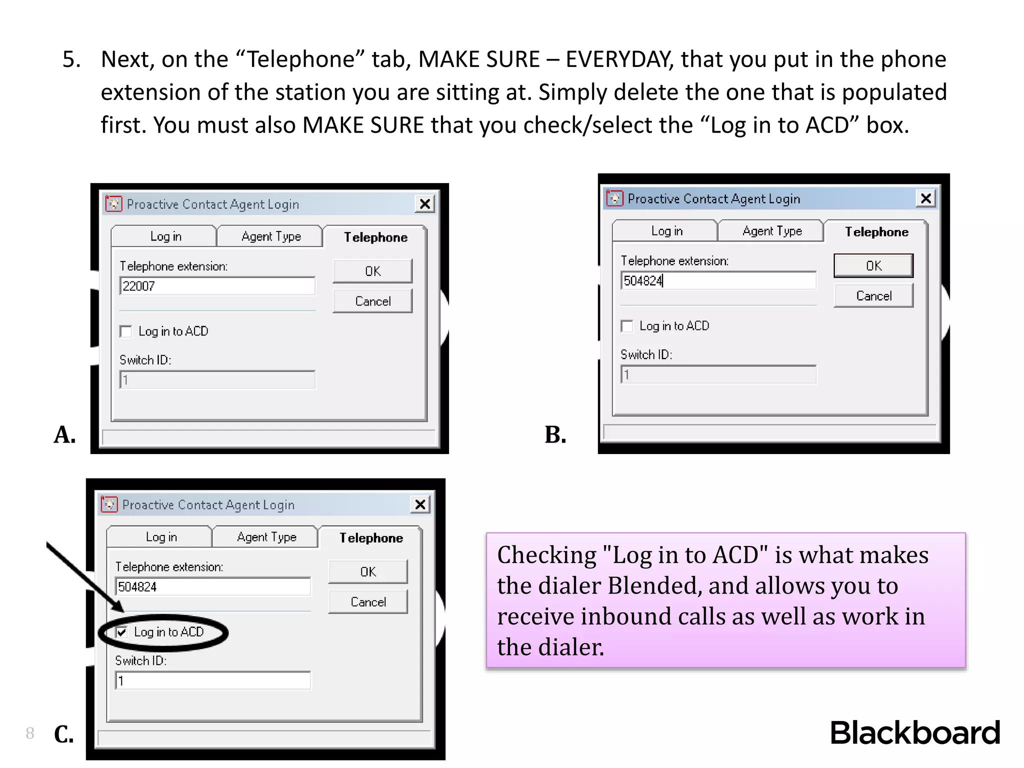 8
5. Next, on the “Telephone” tab, MAKE SURE – EVERYDAY, that you put in the phone
extension of the station you are sitting at. Simply delete the one that is populated
first. You must also MAKE SURE that you check/select the “Log in to ACD” box.
A. B.
C.
Checking "Log in to ACD" is what makes
the dialer Blended, and allows you to
receive inbound calls as well as work in
the dialer.
 