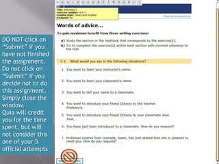 DO NOT click on
“Submit” if you
have not finished
the assignment.
Do not click on
“Submit” if you
decide not to do
this assignment.
Simply close the
window.
Quia will credit
you for the time
spent, but will
not consider this
one of your 5
official attempts
 