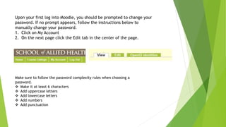 Upon your first log into Moodle, you should be prompted to change your
password. If no prompt appears, follow the instructions below to
manually change your password.
1. Click on My Account
2. On the next page click the Edit tab in the center of the page.
Make sure to follow the password complexity rules when choosing a
password.
Make it at least 6 characters
Add uppercase letters
Add lowercase letters
Add numbers
Add punctuation