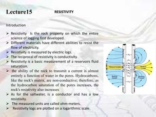 Lecture15 RESISTIVITY
Introduction
 Resistivity Is the rock property on which the entire
science of logging first developed.
 Different materials have different abilities to resist the
flow of electricity.
 Resistivity is measured by electric logs.
 The reciprocal of resistivity is conductivity.
 Resistivity is a basic measurement of a reservoirs fluid
saturation.
 the ability of the rock to transmit a current is almost
entirely a function of water in the pores. Hydrocarbons,
like the rock's matrix, are non-conductive; therefore, as
the hydrocarbon saturation of the pores increases, the
rock's resistivity also increases
 As for the saltwater, is a conductor and has a low
resistivity.
 The measured units are called ohm-meters.
 Resistivity logs are plotted on a logarithmic scale.
 