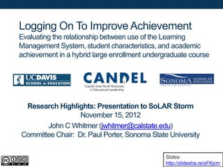 Logging On To Improve Achievement
Evaluating the relationship between use of the Learning
Management System, student characteristics, and academic
achievement in a hybrid large enrollment undergraduate course




 Research Highlights: Presentation to SoLAR Storm
                  November 15, 2012
       John C Whitmer (jwhitmer@calstate.edu)
Committee Chair: Dr. Paul Porter, Sonoma State University

                                               Slides:
                                               http://slidesha.re/sFKjcm
 