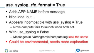 Copyright 2014 Solinea, Inc.
use_syslog_rfc_format = True
§  Adds APP-NAME before message
§  Nice idea, but…
§  Appears incompatible with use_syslog = True
–  Nova-compute fails to launch when both set
§  With use_syslog = False
–  Messages in /var/log/nova/compute.log look the same
§  Could be environmental, needs more exploration
 