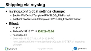 Copyright 2014 Solinea, Inc.
Shipping via rsyslog
§  rsyslog.conf global settings change:
–  $ActionFileDefaultTemplate RSYSLOG_FileFormat
–  $ActionForwardDefaultTemplate RSYSLOG_ForwardFormat
§  Effect:
–  <134>
–  2014-05-15T13:37:11.138121+00:00
–  controller-01
–  2014-05-15 13:37:11.137 3412 INFO
nova.openstack.common.service [-] Caught SIGTERM, stopping
children
 