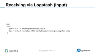 Copyright 2014 Solinea, Inc.
Receiving via Logstash (Input)
input {
tcp {
port => 5514 # matches port that rsyslog ships to
type => syslog # insert a type field to identify this as an incoming message from syslog
}
}
 