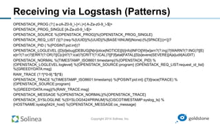 Copyright 2014 Solinea, Inc.
Receiving via Logstash (Patterns)
OPENSTACK_PROG (?:[ a-zA-Z0-9_-]+.)+[ A-Za-z0-9_-$]+
OPENSTACK_PROG_SINGLE [A-Za-z0-9_-$]+
OPENSTACK_SOURCE %{OPENSTACK_PROG}|%{OPENSTACK_PROG_SINGLE}
OPENSTACK_REQ_LIST ([(?:(req-%{UUID}|%{UUID}|%{BASE16NUM}|None|-|%{SPACE}))+])?
OPENSTACK_PID ( %{POSINT:pid:int})?
OPENSTACK_LOGLEVEL ([D|d]ebug|DEBUG|[N|n]otice|NOTICE|[I|i]nfo|INFO|[W|w]arn?(?:ing)?|WARN?(?:ING)?|[E|
e]rr?(?:or)?|ERR?(?:OR)?|[C|c]rit?(?:ical)?|CRIT?(?:ICAL)?|[F|f]atal|FATAL|[S|s]evere|SEVERE|[A|a]udit|AUDIT)
OPENSTACK_NORMAL %{TIMESTAMP_ISO8601:timestamp}%{OPENSTACK_PID} %
{OPENSTACK_LOGLEVEL:loglevel} %{OPENSTACK_SOURCE:program} {OPENSTACK_REQ_LIST:request_id_list}
%{GREEDYDATA:msg}
RAW_TRACE (?:^[^0-9].*$|^$)
OPENSTACK_TRACE %{TIMESTAMP_ISO8601:timestamp} %{POSINT:pid:int} ([T|t]race|TRACE) %
{OPENSTACK_SOURCE:program}
%{GREEDYDATA:msg}|%{RAW_TRACE:msg}
OPENSTACK_MESSAGE %{OPENSTACK_NORMAL}|%{OPENSTACK_TRACE}
OPENSTACK_SYSLOGLINE %{SYSLOG5424PRINUM}%{CISCOTIMESTAMP:syslog_ts} %
{HOSTNAME:syslog5424_host} %{OPENSTACK_MESSAGE:os_message}
 