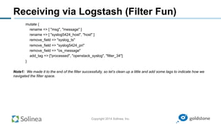 Copyright 2014 Solinea, Inc.
Receiving via Logstash (Filter Fun)
mutate {
rename => [ "msg", "message" ]
rename => [ "syslog5424_host", "host" ]
remove_field => "syslog_ts"
remove_field => "syslog5424_pri"
remove_field => "os_message"
add_tag => ["processed", "openstack_syslog", "filter_34"]
}
Note1: We made it to the end of the filter successfully, so let’s clean up a little and add some tags to indicate how we
navigated the filter space.
 