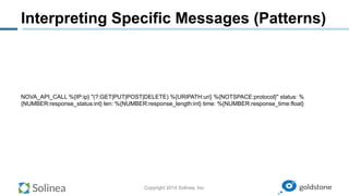 Copyright 2014 Solinea, Inc.
Interpreting Specific Messages (Patterns)
NOVA_API_CALL %{IP:ip} "(?:GET|PUT|POST|DELETE) %{URIPATH:uri} %{NOTSPACE:protocol}" status: %
{NUMBER:response_status:int} len: %{NUMBER:response_length:int} time: %{NUMBER:response_time:float}
 
