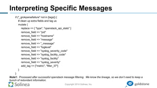 Copyright 2014 Solinea, Inc.
Interpreting Specific Messages
if ("_grokparsefailure" not in [tags]) {
# clean up extra fields and tag us
mutate {
replace => [ "type", "openstack_api_stats" ]
remove_field => "pid"
remove_field => "hostname"
remove_field => "message"
remove_field => "_message"
remove_field => "loglevel"
remove_field => "syslog_severity_code"
remove_field => "syslog_facility_code"
remove_field => "syslog_facility"
remove_field => "syslog_severity"
add_tag => ["metric", "filter_37"]
}
}
Note1: Processed after successful openstack message filtering. We know the lineage, so we don’t need to keep a
bunch of redundant information.
 