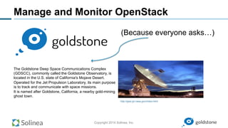 Copyright 2014 Solinea, Inc.
Manage and Monitor OpenStack
http://gssr.jpl.nasa.gov/index.html
The Goldstone Deep Space Communications Complex
(GDSCC), commonly called the Goldstone Observatory, is
located in the U.S. state of California's Mojave Desert.
Operated for the Jet Propulsion Laboratory, its main purpose
is to track and communicate with space missions.
It is named after Goldstone, California, a nearby gold-mining
ghost town.
(Because everyone asks…)
 