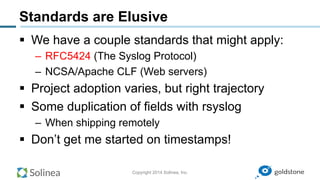 Copyright 2014 Solinea, Inc.
Standards are Elusive
§  We have a couple standards that might apply:
–  RFC5424 (The Syslog Protocol)
–  NCSA/Apache CLF (Web servers)
§  Project adoption varies, but right trajectory
§  Some duplication of fields with rsyslog
–  When shipping remotely
§  Don’t get me started on timestamps!
 