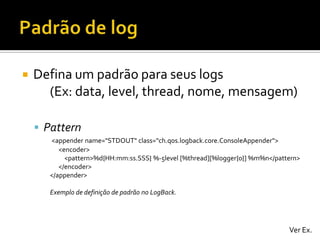 

Defina um padrão para seus logs
(Ex: data, level, thread, nome, mensagem)
 Pattern
<appender name="STDOUT" class="ch.qos.logback.core.ConsoleAppender">
<encoder>
<pattern>%d{HH:mm:ss.SSS} %-5level [%thread][%logger{0}] %m%n</pattern>
</encoder>
</appender>
Exemplo de definição de padrão no LogBack.

Ver Ex.

 