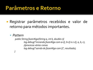 

Registrar parâmetros recebidos e valor de
retorno para métodos importantes.
 Pattern
public String fazerAlgo(String a, int b, double c){
log.debug("iniciando fazerAlgo com a={}, b={} e c={}, a, b, c);
//processa várias coisas
log.debug("saindo de fazerAlgo com {}", resultado);
}

 