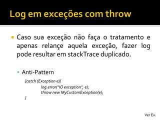 

Caso sua exceção não faça o tratamento e
apenas relançe aquela exceção, fazer log
pode resultar em stackTrace duplicado.
 Anti-Pattern
}catch (Exception e){
log.error("IO exception", e);
throw new MyCustomException(e);
}

Ver Ex.

 