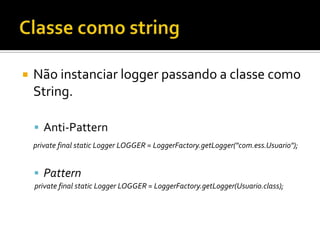 

Não instanciar logger passando a classe como
String.
 Anti-Pattern
private final static Logger LOGGER = LoggerFactory.getLogger("com.ess.Usuario");

 Pattern
private final static Logger LOGGER = LoggerFactory.getLogger(Usuario.class);

 