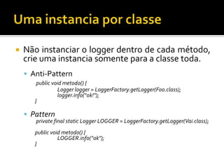 

Não instanciar o logger dentro de cada método,
crie uma instancia somente para a classe toda.
 Anti-Pattern
public void metodo() {
Logger logger = LoggerFactory.getLogger(Foo.class);
logger.info(“ok!");
}

 Pattern

private final static Logger LOGGER = LoggerFactory.getLogger(Vai.class);

public void metodo() {
LOGGER.info(“ok");
}

 