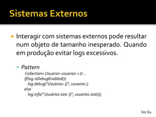 

Interagir com sistemas externos pode resultar
num objeto de tamanho inesperado. Quando
em produção evitar logs excessivos.
 Pattern
Collection< Usuario> usuarios = //...
if(log.isDebugEnabled())
log.debug(“Usuários: {}", usuarios );
else
log.info(" Usuários size: {}", usuarios.size());

Ver Ex.

 