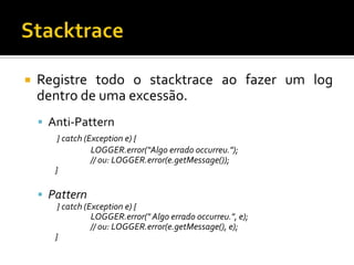 

Registre todo o stacktrace ao fazer um log
dentro de uma excessão.
 Anti-Pattern
} catch (Exception e) {
LOGGER.error(“Algo errado occurreu.");
// ou: LOGGER.error(e.getMessage());
}

 Pattern
} catch (Exception e) {
LOGGER.error(" Algo errado occurreu.", e);
// ou: LOGGER.error(e.getMessage(), e);
}

 