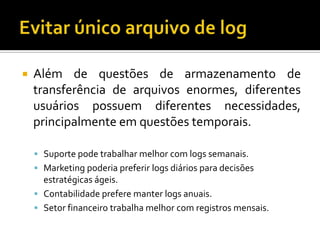 

Além de questões de armazenamento de
transferência de arquivos enormes, diferentes
usuários possuem diferentes necessidades,
principalmente em questões temporais.
 Suporte pode trabalhar melhor com logs semanais.
 Marketing poderia preferir logs diários para decisões

estratégicas ágeis.
 Contabilidade prefere manter logs anuais.
 Setor financeiro trabalha melhor com registros mensais.

 
