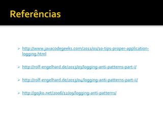  http://www.javacodegeeks.com/2011/01/10-tips-proper-application-

logging.html
 http://rolf-engelhard.de/2013/03/logging-anti-patterns-part-i/
 http://rolf-engelhard.de/2013/04/logging-anti-patterns-part-ii/
 http://gojko.net/2006/12/09/logging-anti-patterns/

 