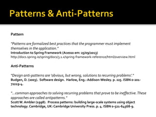 Pattern
"Patterns are formalized best practices that the programmer must implement
themselves in the application."
Introduction to Spring Framework (Acesso em: 25/09/2013)
http://docs.spring.io/spring/docs/3.1.x/spring-framework-reference/html/overview.html

Anti-Patterns
"Design anti-patterns are 'obvious, but wrong, solutions to recurring problems'."
Budgen, D. (2003). Software design. Harlow, Eng.: Addison-Wesley. p. 225. ISBN 0-20172219-4.

"...common approaches to solving recurring problems that prove to be ineffective. These
approaches are called antipatterns."
Scott W. Ambler (1998). Process patterns: building large-scale systems using object
technology. Cambridge, UK: Cambridge University Press. p. 4. ISBN 0-521-64568-9.

 