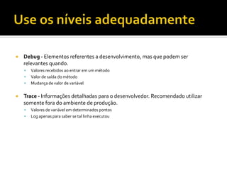 

Debug - Elementos referentes a desenvolvimento, mas que podem ser
relevantes quando.






Valores recebidos ao entrar em um método
Valor de saída do método
Mudança de valor de variável

Trace - Informações detalhadas para o desenvolvedor. Recomendado utilizar
somente fora do ambiente de produção.



Valores de variável em determinados pontos
Log apenas para saber se tal linha executou

 